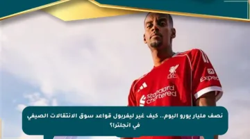 نصف مليار يورو اليوم.. كيف غير ليفربول قواعد سوق الانتقالات الصيفي في إنجلترا؟